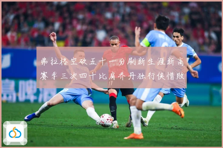 弗拉格空砍五十一分刷新生涯新高赛季三次四十比肩乔丹独行侠惜败赛场复盘